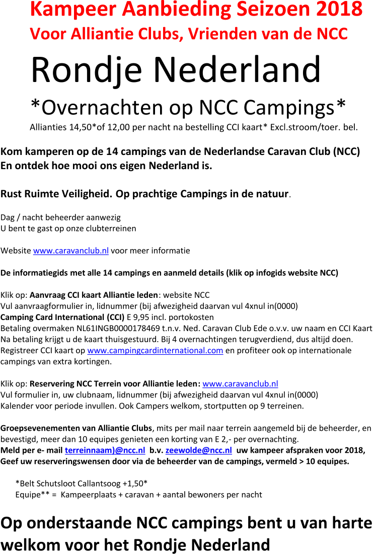 Kampeer Aanbieding Seizoen 2018 Voor  Alliantie Clubs,  V rienden van de NCC Rondje Nederland *O vernacht e n op NCC Campings * Allianties 14,50 * of  12,00 per nacht na bestelling CCI kaart * Excl . stroom/toer. bel. Kom kamperen op de 1 4 campings van  d e  Nederlandse Caravan Club (NCC) En ontdek hoe mooi  ons eigen  Nederland is. Rust Ruimte Veiligheid. Op prachtige  C amping s in de natuur . Dag / nacht beheerder aanwezig U bent te gast op onze clubterreinen Website  w ww.caravanclub.nl voor meer informatie D e informatiegids  met alle 14 camping s en aanmeld  details (klik op infogids website NCC) Klik op:  Aanvr a ag CCI kaart Alliantie leden : website NCC Vul aanvraagformulier in, lidnummer (bij afwezigheid daarvan vul 4xnul in(0000) Camping Card International (CCI) E 9,95 incl. portokosten Betaling overmaken NL61INGB0000178469 t.n.v. Ned. Caravan Club Ede o.v.v. uw naam en CCI Kaart Na betaling krijgt u de kaart thuisgestuurd . Bij 4 overnachtingen terugverdiend, du s altijd doen. Registreer CCI kaart op  www.campingcardinternational.com en profiteer ook op internationale  campings van extra kortingen. Klik op:  Reservering NCC Terrein voor Alliantie leden : www.caravanclub.nl Vul formulier in, uw clubnaam, lidnummer (bij afwezigheid daarvan vul 4xnul in(0000) Kalender voor periode invullen. Ook Campers welkom, stortputten op 9 terreinen. Groepsevenementen van  Alliantie Clubs , mits per mail naar terrein aangemeld bij de beheerder, en  bevestigd, meer dan 10 equipes genieten een korting van E 2, - per overnachting . Meld  per e - mail terreinnaam ) @ncc.nl b.v.  zeewolde@ncc.nl uw kampeer afsprak en voor 2018,   Geef  uw reserverings wensen door via de beheerder van de camping s , vermeld  > 10 equipes. *Belt Schutsloot Callantsoog +1,50* E quipe ** =  Kampeerplaats + caravan + aantal bewoners per nacht O p onderstaande NCC campings bent u van harte  welkom voor het Rondje Nederland