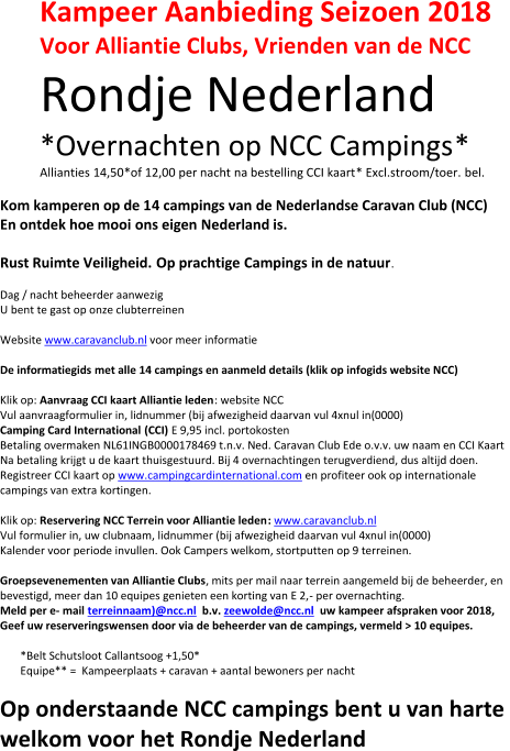 Kampeer Aanbieding Seizoen 2018 Voor  Alliantie Clubs,  V rienden van de NCC Rondje Nederland *O vernacht e n op NCC Campings * Allianties 14,50 * of  12,00 per nacht na bestelling CCI kaart * Excl . stroom/toer. bel. Kom kamperen op de 1 4 campings van  d e  Nederlandse Caravan Club (NCC) En ontdek hoe mooi  ons eigen  Nederland is. Rust Ruimte Veiligheid. Op prachtige  C amping s in de natuur . Dag / nacht beheerder aanwezig U bent te gast op onze clubterreinen Website  w ww.caravanclub.nl voor meer informatie D e informatiegids  met alle 14 camping s en aanmeld  details (klik op infogids website NCC) Klik op:  Aanvr a ag CCI kaart Alliantie leden : website NCC Vul aanvraagformulier in, lidnummer (bij afwezigheid daarvan vul 4xnul in(0000) Camping Card International (CCI) E 9,95 incl. portokosten Betaling overmaken NL61INGB0000178469 t.n.v. Ned. Caravan Club Ede o.v.v. uw naam en CCI Kaart Na betaling krijgt u de kaart thuisgestuurd . Bij 4 overnachtingen terugverdiend, du s altijd doen. Registreer CCI kaart op  www.campingcardinternational.com en profiteer ook op internationale  campings van extra kortingen. Klik op:  Reservering NCC Terrein voor Alliantie leden : www.caravanclub.nl Vul formulier in, uw clubnaam, lidnummer (bij afwezigheid daarvan vul 4xnul in(0000) Kalender voor periode invullen. Ook Campers welkom, stortputten op 9 terreinen. Groepsevenementen van  Alliantie Clubs , mits per mail naar terrein aangemeld bij de beheerder, en  bevestigd, meer dan 10 equipes genieten een korting van E 2, - per overnachting . Meld  per e - mail terreinnaam ) @ncc.nl b.v.  zeewolde@ncc.nl uw kampeer afsprak en voor 2018,   Geef  uw reserverings wensen door via de beheerder van de camping s , vermeld  > 10 equipes. *Belt Schutsloot Callantsoog +1,50* E quipe ** =  Kampeerplaats + caravan + aantal bewoners per nacht O p onderstaande NCC campings bent u van harte  welkom voor het Rondje Nederland
